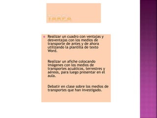  Realizar un cuadro con ventajas y
desventajas con los medios de
transporte de antes y de ahora
utilizando la plantilla de texto
Word.
Realizar un afiche colocando
imágenes con los medios de
transportes acuáticos, terrestres y
aéreos, para luego presentar en el
aula.
Debatir en clase sobre los medios de
transportes que han investigado.
 