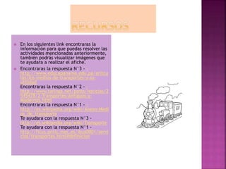  En los siguientes link encontraras la
información para que puedas resolver las
actividades mencionadas anteriormente,
también podrás visualizar imágenes que
te ayudara a realizar el afiche.
 Encontraras la respuesta N°3 - -
http://www.educapanama.edu.pa/aritcu
los/los-medios-de-transportes-y-su-
utilidad
Encontraras la respuesta N°2 - -
http://www.taringa.net/posts/noticias/2
545478/2-Transportes-Antiguos-y-
Modernos.html
Encontraras la respuesta N°1 - -
http://es.wikipedia.org/wiki/Anexo:Medi
os_de_transporte
Te ayudara con la respuesta N°3 -
http://es.wikipedia.org/wiki/Transporte
Te ayudara con la respuesta N°1 -
http://ficus.pntic.mec.es/ibus0001/servi
cios/transportes.html#definicion
 