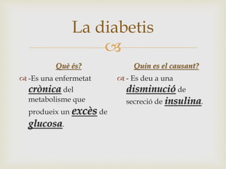 
La diabetis
Què és?
 -Es una enfermetat
crònica del
metabolisme que
produeix un excès de
glucosa.
Quin es el causant?
 - Es deu a una
disminució de
secreció de insulina.
 