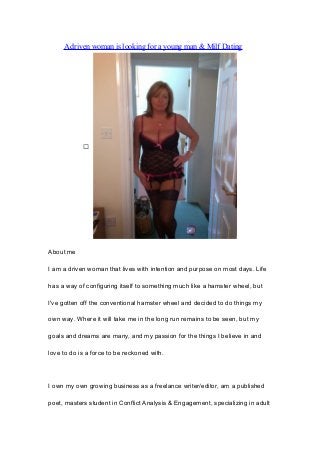 A driven woman is looking for a young man & Milf Dating

About me
I am a driven woman that lives with intention and purpose on most days. Life
has a way of configuring itself to something much like a hamster wheel, but
I've gotten off the conventional hamster wheel and decided to do things my
own way. Where it will take me in the long run remains to be seen, but my
goals and dreams are many, and my passion for the things I believe in and
love to do is a force to be reckoned with.
I own my own growing business as a freelance writer/editor, am a published
poet, masters student in Conflict Analysis & Engagement, specializing in adult
 