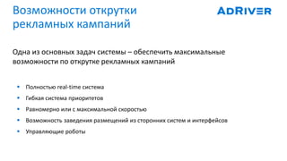 Возможности открутки
рекламных кампаний
Одна из основных задач системы – обеспечить максимальные
возможности по открутке рекламных кампаний
 Полностью real-time система
 Гибкая система приоритетов
 Равномерно или с максимальной скоростью
 Возможность заведения размещений из сторонних систем и интерфейсов
 Управляющие роботы
 