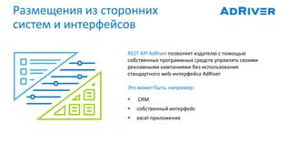 Размещения из сторонних
систем и интерфейсов
REST API AdRiver позволяет издателю с помощью
собственных программных средств управлять своими
рекламными кампаниями без использования
стандартного web-интерфейса AdRiver
Это может быть, например:
 CRM
 собственный интерфейс
 excel-приложение
 