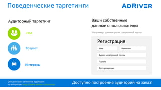 Доступно построение аудиторий на заказ!
Поведенческие таргетинги
Аудиторный таргетинг Ваши собственные
данные о пользователях
Например, данные регистрационной карты:
Возраст
Пол
Интересы
Регистрация
Имя Фамилия
Адрес электронной почты
Пароль
Дата рождения
Описание всех сегментов аудитории
по интересам: https://www.adriver.ru/pro/dmp/
 