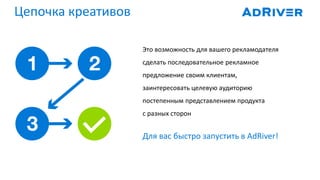 Цепочка креативов
Это возможность для вашего рекламодателя
сделать последовательное рекламное
предложение своим клиентам,
заинтересовать целевую аудиторию
постепенным представлением продукта
с разных сторон
Для вас быстро запустить в AdRiver!
 