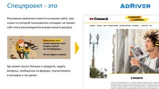 Рекламная кампания клиента на вашем сайте, при
клике по которой пользователь попадает на промо-
сайт этого рекламодателя внутри вашего ресурса
Где может узнать больше о продукте, задать
вопросы, пообщаться на форуме, поучаствовать
в конкурсе и так далее
Спецпроект - это
 