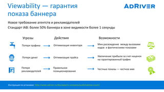 Viewability — гарантия
показа баннера
Новое требование агентств и рекламодателей
Стандарт IAB: более 50% баннера в зоне видимости более 1 секунды
Угрозы Действия Возможности
Потеря трафика
Потеря
рекламодателей
Потеря денег Оптимизация прайса
Мин.расхождение между вызовами
кодов и фактическими показами
Оптимизация инвентаря
Правильное
позиционирование
Увеличение прибыли за счет наценок
на гарантированный трафик
Честные показы — честное имя
Инструкция по установке: http://www.adriver.ru/doc/app/ns-company/audit/vabimp-count/
 