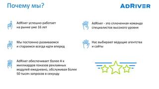 Почему мы?
AdRiver успешно работает
на рынке уже 16 лет
AdRiver - это сплоченная команда
специалистов высокого уровня
Мы постоянно развиваемся
и стараемся всегда идти вперед
Нас выбирают ведущие агентства
и сайты
AdRiver обеспечивает более 4-х
миллиардов показов рекламных
модулей ежедневно, обслуживая более
50 тысяч запросов в секунду
 