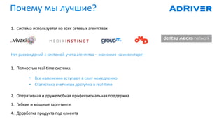 1. Система используется во всех сетевых агентствах
Нет расхождений с системой учета агентства – экономия на инвентаре!
1. Полностью real-time система:
• Все изменения вступают в силу немедленно
• Статистика счетчиков доступна в real-time
2. Оперативная и дружелюбная профессиональная поддержка
3. Гибкие и мощные таргетинги
4. Доработка продукта под клиента
Почему мы лучшие?
 