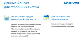 Данные AdRiver
для сторонних систем
Возможна передача логов для
специализированных программ
Для планирования
и бронирования:
Для аналитики продаж
и финансовой отчетности:
У каждой рекламной кампании и сценария
в AdRiver есть специальное поле
“ID в сторонней системе”. Можно делать
выгрузки по этой метке или провести
прямую интеграцию с любой внутренней
системой учета через API
 