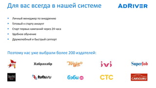 Для вас всегда в нашей системе
 Личный менеджер по внедрению
 Готовый к старту аккаунт
 Старт первых кампаний через 24 часа
 Удобное обучение
 Дружелюбный и быстрый саппорт
Поэтому нас уже выбрали более 200 издателей:
 