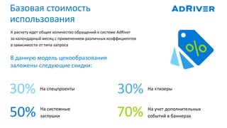 50%
Базовая стоимость
использования
К расчету идет общее количество обращений к системе AdRiver
за календарный месяц с применением различных коэффициентов
в зависимости от типа запроса
30%30%
70%
На cпецпроекты На «тизеры
На системные
заглушки
На учет дополнительных
событий в баннерах
В данную модель ценообразования
заложены следующие скидки:
 