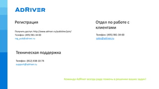 Регистрация
Команда AdRiver всегда рада помочь в решении ваших задач!
Телефон: (495) 981-34-00
sales@adriver.ru
Отдел по работе с
клиентами
Техническая поддержка
Телефон: (812) 438-10-74
support@adriver.ru
Получить доступ: http://www.adriver.ru/publisher/join/
Телефон: (495) 981-34-00
reg_pub@adriver.ru
 