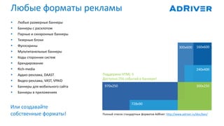 Или создавайте
собственные форматы! Полный список стандартных форматов AdRiver: http://www.adriver.ru/doc/ban/
 Любые размерные баннеры
 Баннеры с расхлопом
 Парные и синхронные баннеры
 Тизерные блоки
 Фуллскрины
 Мультипанельные баннеры
 Коды сторонних систем
 Брендирование
 Rich-media
 Аудио-реклама, DAAST
 Видео-реклама, VAST, VPAID
 Баннеры для мобильного сайта
 Баннеры в приложениях
Поддержка HTML-5
Доступно 256 событий в баннере!
Любые форматы рекламы
970х250
728х90
300x250
240x400
160x600300x600
 