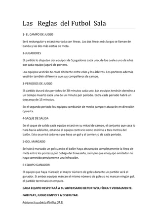 Las Reglas del Futbol Sala
1- EL CAMPO DE JUEGO
Será rectangular y estará marcada con líneas. Las dos líneas más largas se llaman de
banda y las dos más cortas de meta.
2-JUGADORES
El partido lo disputan dos equipos de 5 jugadores cada uno, de los cuales uno de ellos
por cada equipo jugará de portero.
Los equipos vestirán de color diferente entre ellos y los árbitros. Los porteros además
vestirán también diferente que sus compañeros de campo.
3-PERIODOS DE JUEGO
El partido durará dos periodos de 20 minutos cada uno. Los equipos tendrán derecho a
un tiempo muerto cada uno de un minuto por periodo. Entre cada periodo habrá un
descanso de 15 minutos.
En el segundo periodo los equipos cambiarán de medio campo y atacarán en dirección
opuesta.
4-SAQUE DE SALIDA
En el saque de salida cada equipo estará en su mitad de campo, el conjunto que saca lo
hará hacia adelante, estando el equipo contrario como mínimo a tres metros del
balón. Esto ocurrirá cada vez que haya un gol y al comienzo de cada periodo.
5-GOL MARCADO
Se habrá marcado un gol cuando el balón haya atravesado completamente la línea de
meta entre los postes y por debajo del travesaño, siempre que el equipo anotador no
haya cometido previamente una infracción.
6-EQUIPO GANADOR
El equipo que haya marcado el mayor número de goles durante un partido será el
ganador. Si ambos equipos marcan el mismo número de goles o no marcan ningún gol,
el partido terminará en empate.
CADA EQUIPO RESPETARÁ A SU ADVERSARIO DEPORTIVO, FÍSICA Y VERBALMENTE.
FAIR PLAY, JUEGO LIMPIO Y A DISFRUTAR.
Adriana Iruzubieta Pinillos 5º B.
 