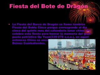 Fiesta del Bote de Dragón   La Fiesta del Barco de Dragón se llama también Fiesta del Doble Cinco porque corresponde al día cinco del quinto mes del calendario lunar chino. Se celebra esta fiesta para honrar la memoria del gran poeta patriótico Qu Yuan(339-278 a.n.e.), en aquel entonces China se encontraba en el Período de los Reinos Combatientes.   