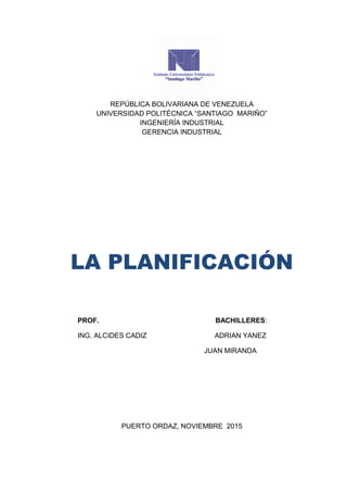 REPÚBLICA BOLIVARIANA DE VENEZUELA
UNIVERSIDAD POLITÉCNICA “SANTIAGO MARIÑO”
INGENIERÍA INDUSTRIAL
GERENCIA INDUSTRIAL
LA PLANIFICACIÓN
PROF. BACHILLERES:
ING. ALCIDES CADIZ ADRIAN YANEZ
JUAN MIRANDA
PUERTO ORDAZ, NOVIEMBRE 2015
 