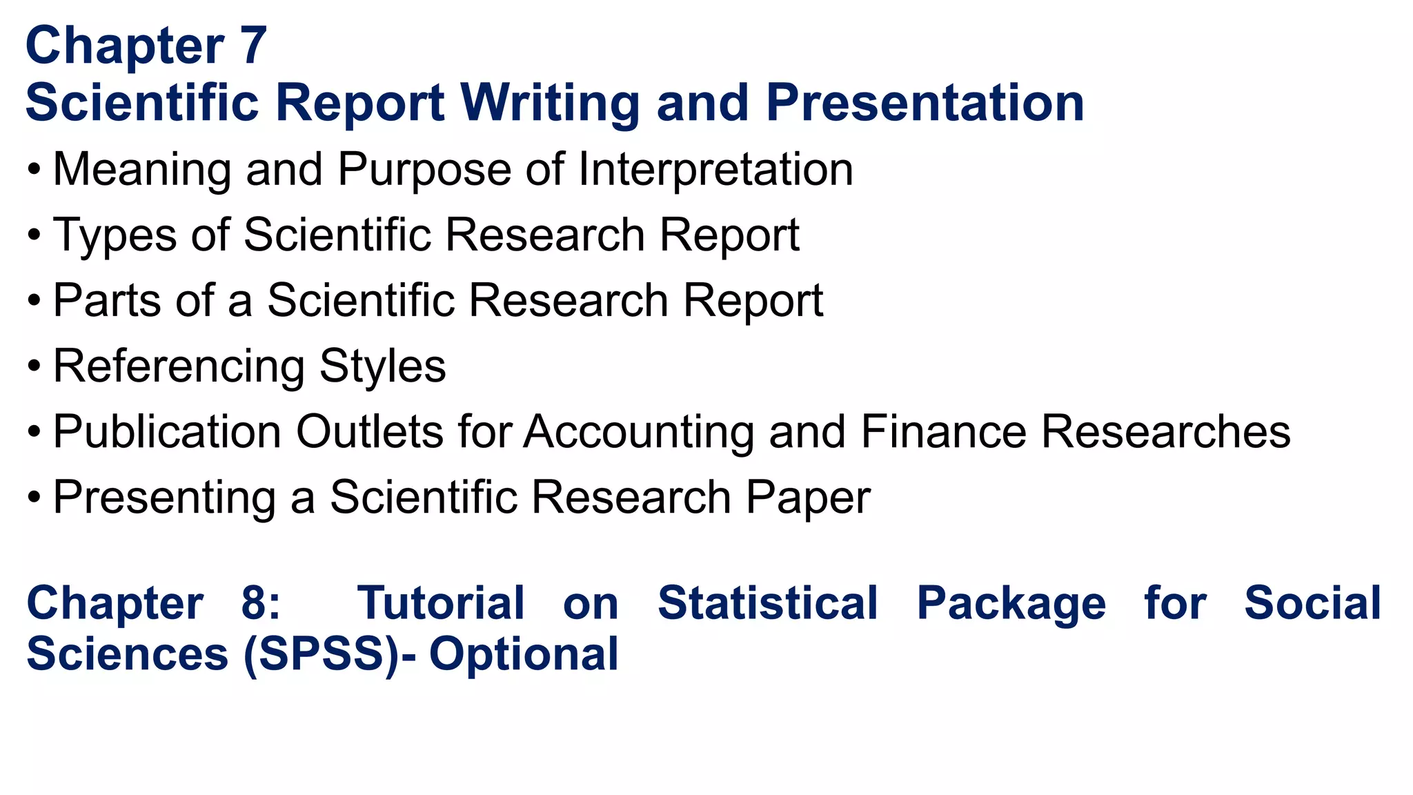Chapter 7
Scientific Report Writing and Presentation
• Meaning and Purpose of Interpretation
• Types of Scientific Research Report
• Parts of a Scientific Research Report
• Referencing Styles
• Publication Outlets for Accounting and Finance Researches
• Presenting a Scientific Research Paper
Chapter 8: Tutorial on Statistical Package for Social
Sciences (SPSS)- Optional
 