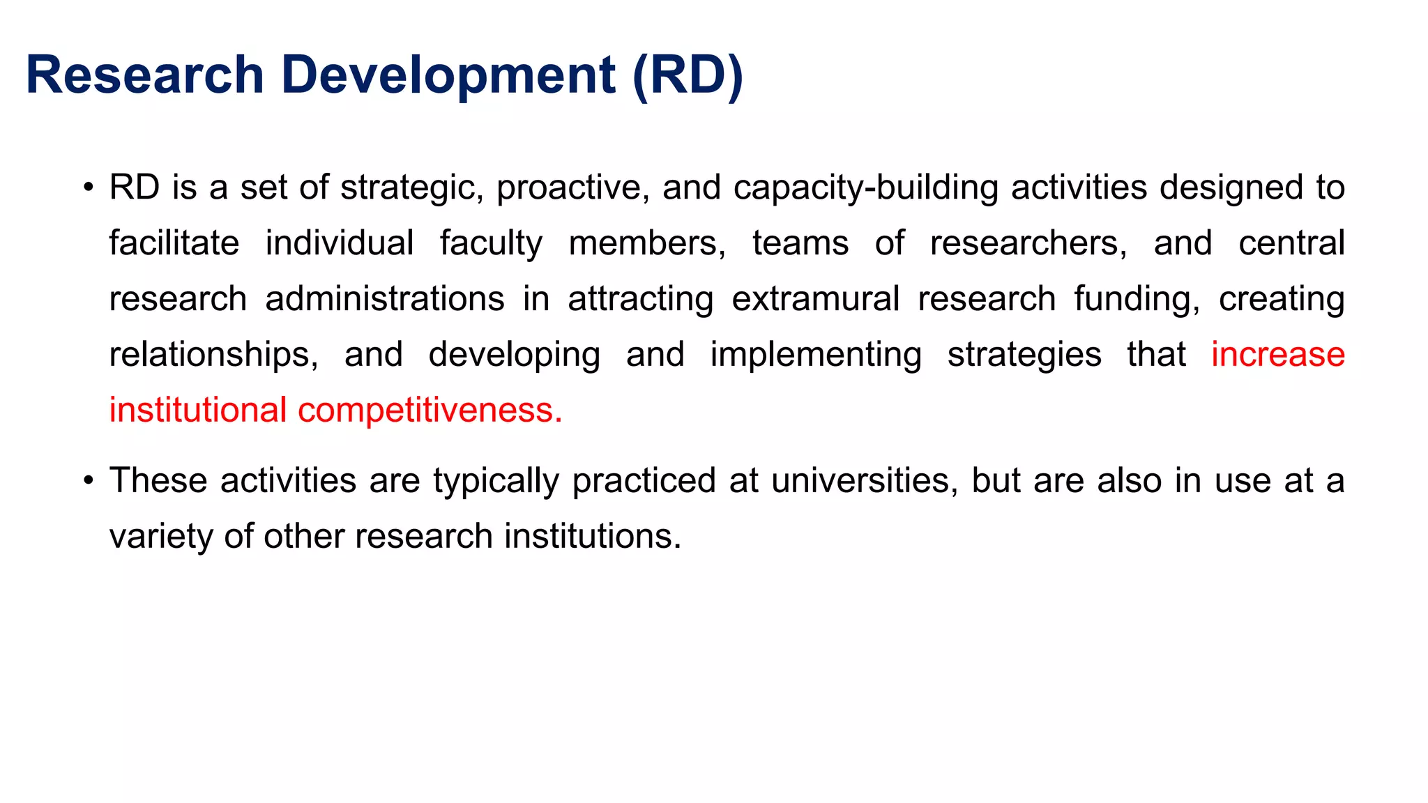 Research Development (RD)
• RD is a set of strategic, proactive, and capacity-building activities designed to
facilitate individual faculty members, teams of researchers, and central
research administrations in attracting extramural research funding, creating
relationships, and developing and implementing strategies that increase
institutional competitiveness.
• These activities are typically practiced at universities, but are also in use at a
variety of other research institutions.
 