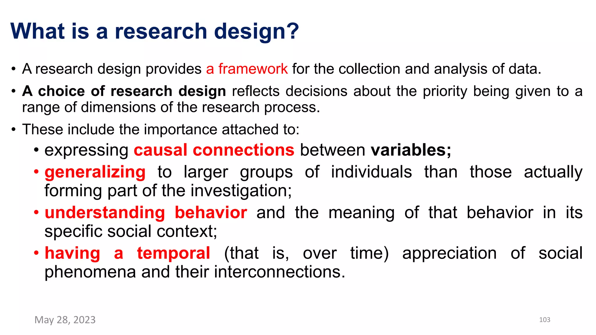 What is a research design?
• A research design provides a framework for the collection and analysis of data.
• A choice of research design reflects decisions about the priority being given to a
range of dimensions of the research process.
• These include the importance attached to:
• expressing causal connections between variables;
• generalizing to larger groups of individuals than those actually
forming part of the investigation;
• understanding behavior and the meaning of that behavior in its
specific social context;
• having a temporal (that is, over time) appreciation of social
phenomena and their interconnections.
May 28, 2023 103
 