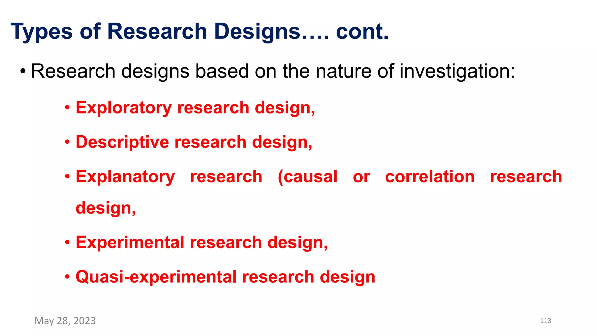 Types of Research Designs…. cont.
• Research designs based on the nature of investigation:
• Exploratory research design,
• Descriptive research design,
• Explanatory research (causal or correlation research
design,
• Experimental research design,
• Quasi-experimental research design
May 28, 2023 113
 