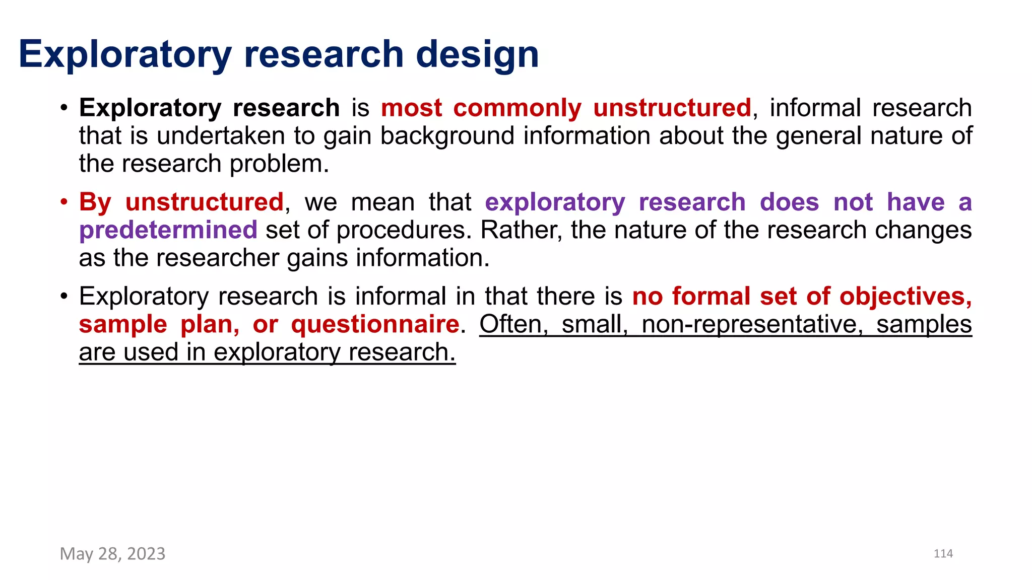 Exploratory research design
• Exploratory research is most commonly unstructured, informal research
that is undertaken to gain background information about the general nature of
the research problem.
• By unstructured, we mean that exploratory research does not have a
predetermined set of procedures. Rather, the nature of the research changes
as the researcher gains information.
• Exploratory research is informal in that there is no formal set of objectives,
sample plan, or questionnaire. Often, small, non-representative, samples
are used in exploratory research.
May 28, 2023 114
 