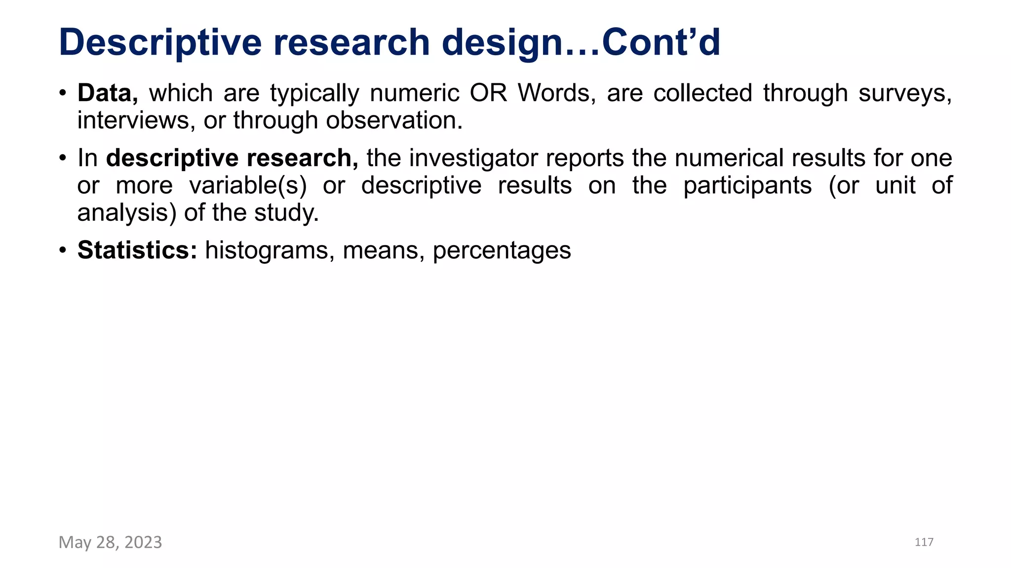 Descriptive research design…Cont’d
• Data, which are typically numeric OR Words, are collected through surveys,
interviews, or through observation.
• In descriptive research, the investigator reports the numerical results for one
or more variable(s) or descriptive results on the participants (or unit of
analysis) of the study.
• Statistics: histograms, means, percentages
May 28, 2023 117
 
