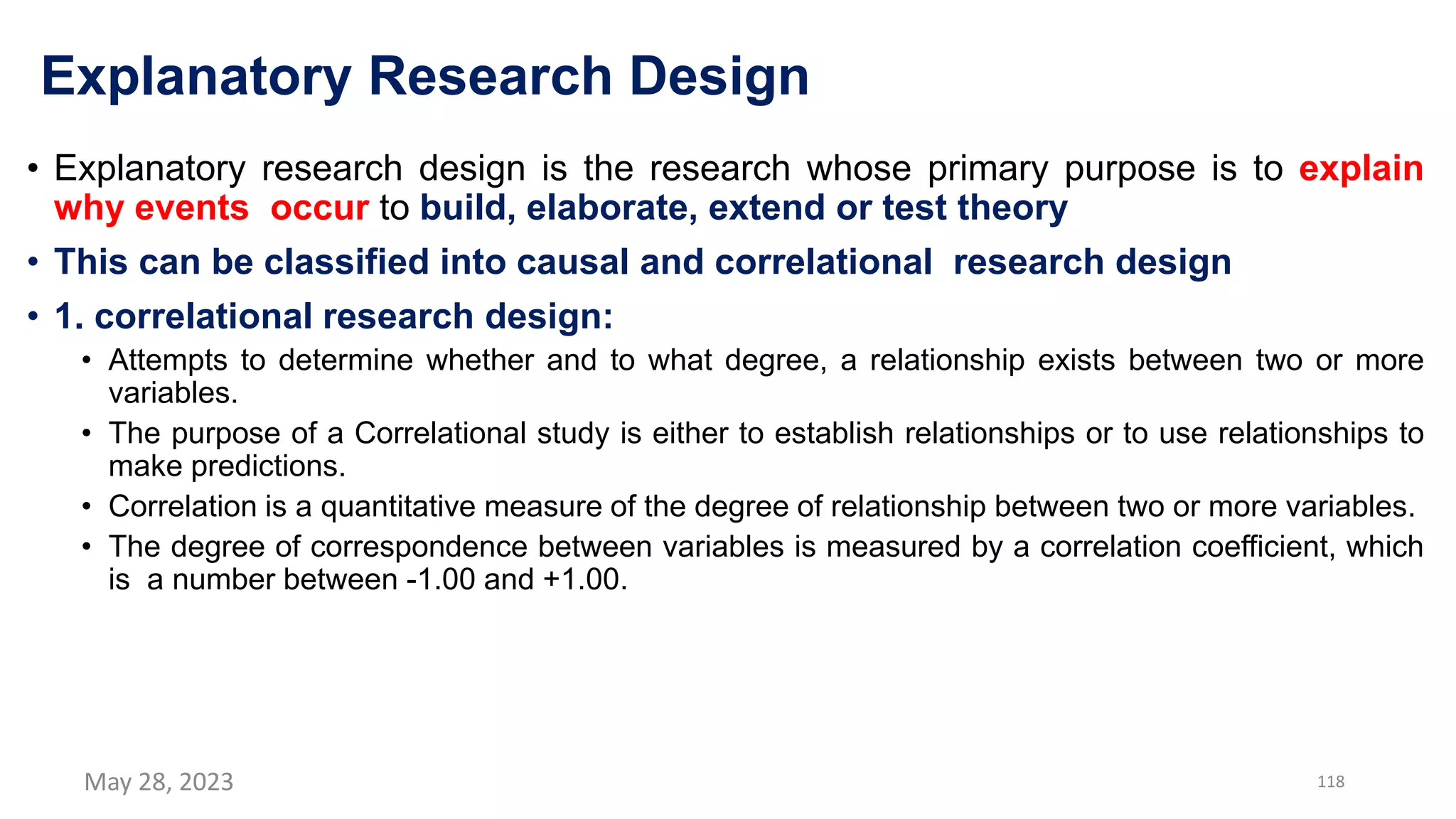 Explanatory Research Design
• Explanatory research design is the research whose primary purpose is to explain
why events occur to build, elaborate, extend or test theory
• This can be classified into causal and correlational research design
• 1. correlational research design:
• Attempts to determine whether and to what degree, a relationship exists between two or more
variables.
• The purpose of a Correlational study is either to establish relationships or to use relationships to
make predictions.
• Correlation is a quantitative measure of the degree of relationship between two or more variables.
• The degree of correspondence between variables is measured by a correlation coefficient, which
is a number between -1.00 and +1.00.
May 28, 2023 118
 