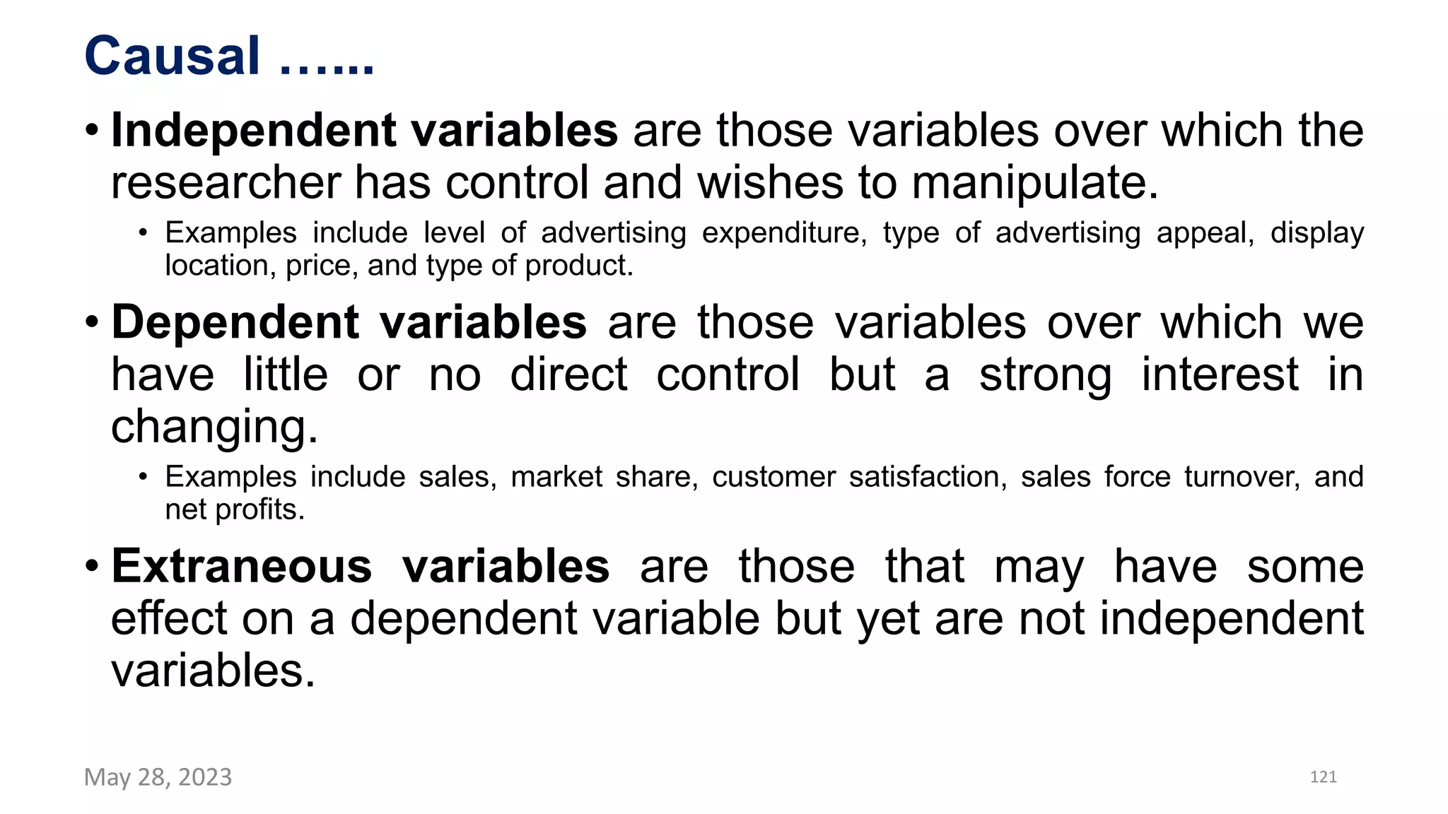 Causal …...
• Independent variables are those variables over which the
researcher has control and wishes to manipulate.
• Examples include level of advertising expenditure, type of advertising appeal, display
location, price, and type of product.
• Dependent variables are those variables over which we
have little or no direct control but a strong interest in
changing.
• Examples include sales, market share, customer satisfaction, sales force turnover, and
net profits.
• Extraneous variables are those that may have some
effect on a dependent variable but yet are not independent
variables.
May 28, 2023 121
 