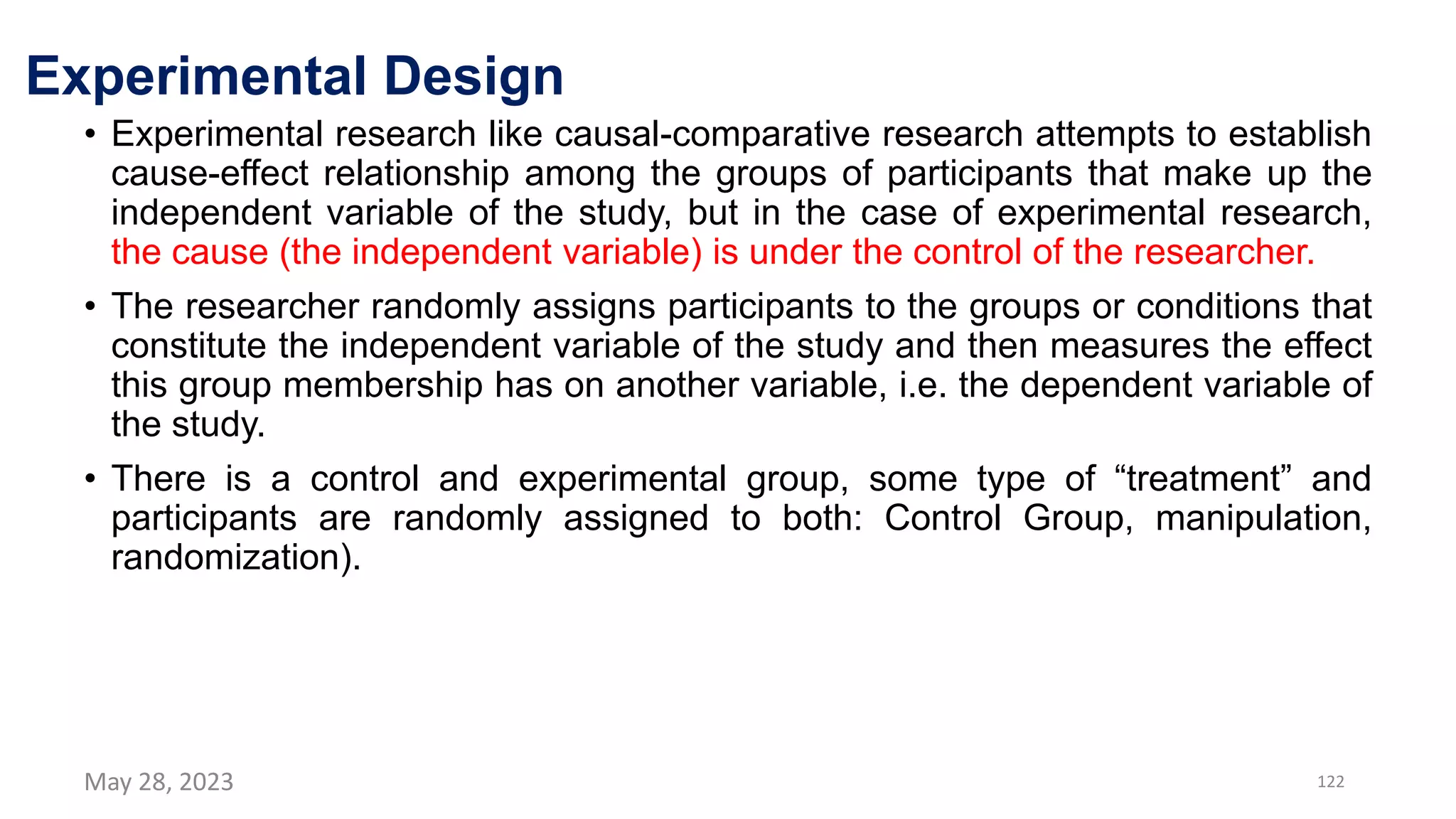 Experimental Design
• Experimental research like causal-comparative research attempts to establish
cause-effect relationship among the groups of participants that make up the
independent variable of the study, but in the case of experimental research,
the cause (the independent variable) is under the control of the researcher.
• The researcher randomly assigns participants to the groups or conditions that
constitute the independent variable of the study and then measures the effect
this group membership has on another variable, i.e. the dependent variable of
the study.
• There is a control and experimental group, some type of “treatment” and
participants are randomly assigned to both: Control Group, manipulation,
randomization).
May 28, 2023 122
 