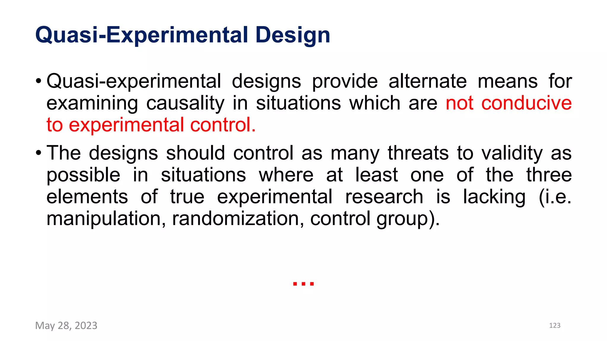 Quasi-Experimental Design
• Quasi-experimental designs provide alternate means for
examining causality in situations which are not conducive
to experimental control.
• The designs should control as many threats to validity as
possible in situations where at least one of the three
elements of true experimental research is lacking (i.e.
manipulation, randomization, control group).
…
May 28, 2023 123
 