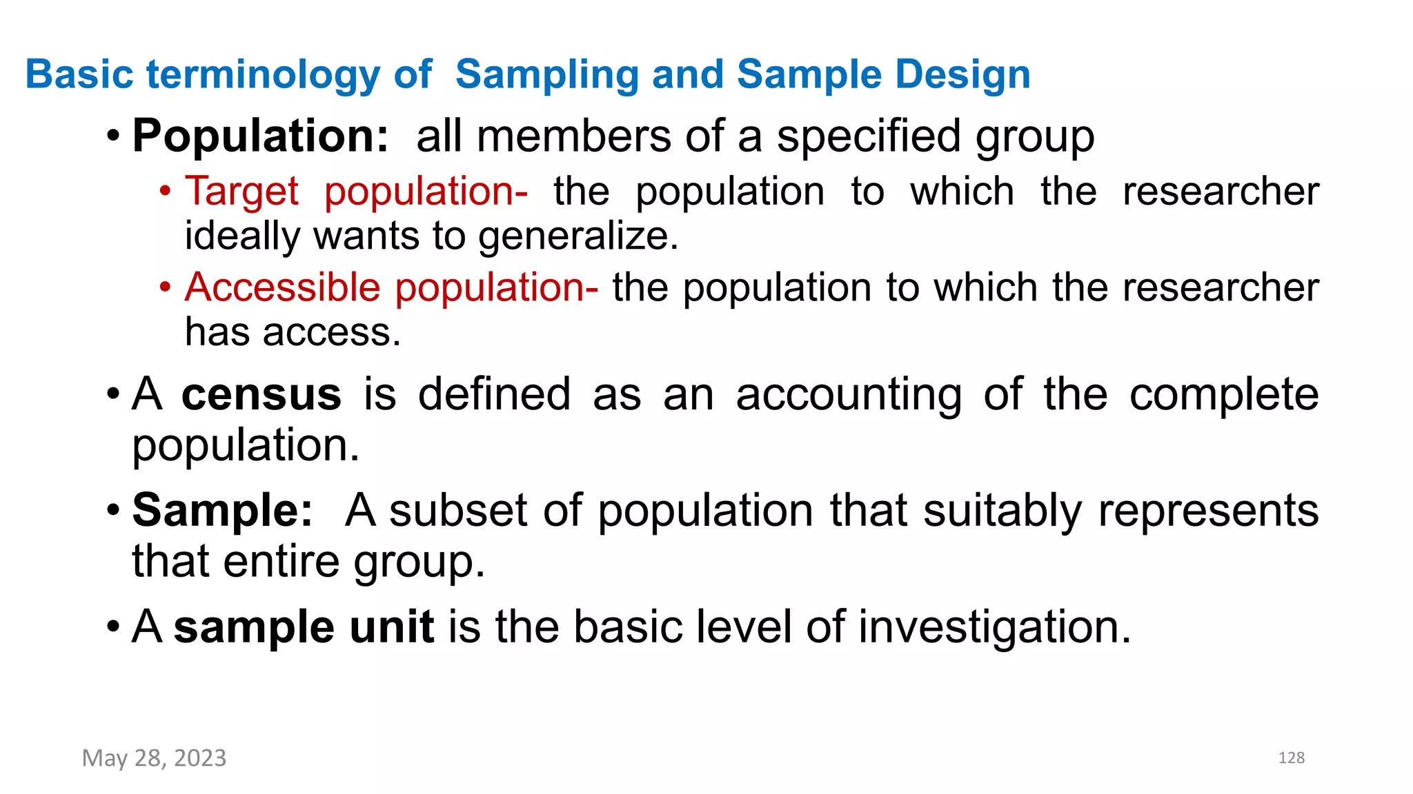 Basic terminology of Sampling and Sample Design
• Population: all members of a specified group
• Target population- the population to which the researcher
ideally wants to generalize.
• Accessible population- the population to which the researcher
has access.
• A census is defined as an accounting of the complete
population.
• Sample: A subset of population that suitably represents
that entire group.
• A sample unit is the basic level of investigation.
May 28, 2023 128
 