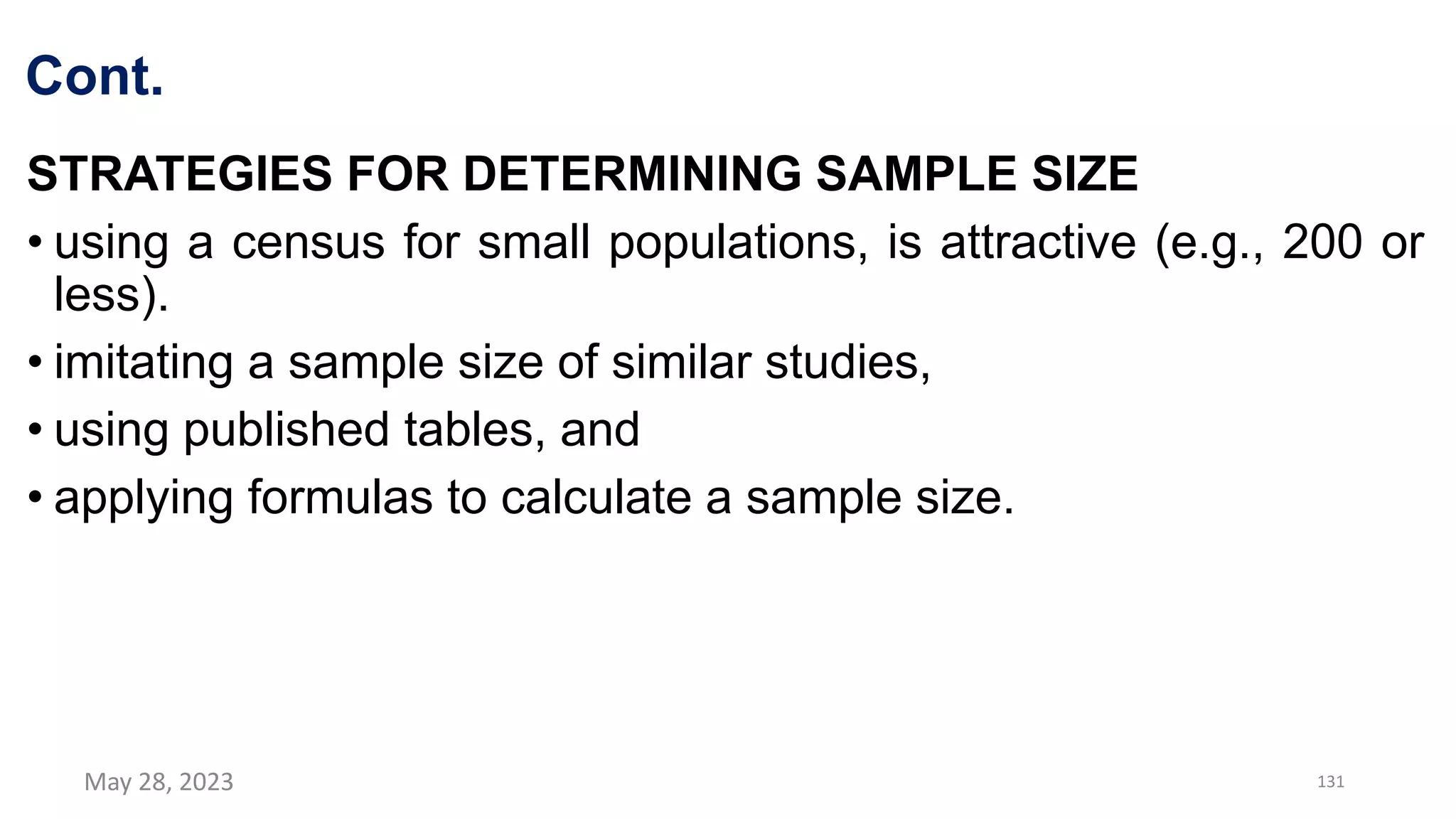 Cont.
STRATEGIES FOR DETERMINING SAMPLE SIZE
• using a census for small populations, is attractive (e.g., 200 or
less).
• imitating a sample size of similar studies,
• using published tables, and
• applying formulas to calculate a sample size.
May 28, 2023 131
 