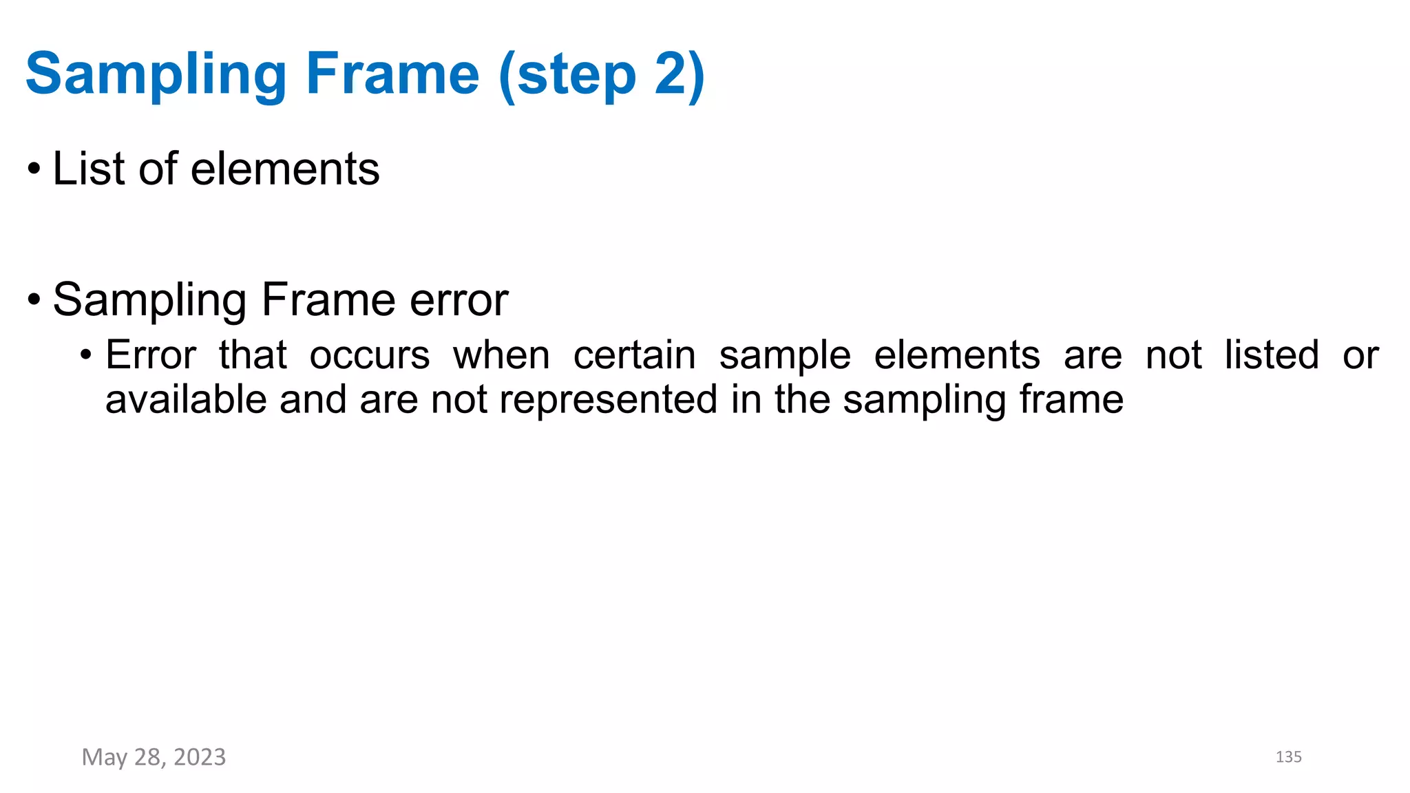Sampling Frame (step 2)
• List of elements
• Sampling Frame error
• Error that occurs when certain sample elements are not listed or
available and are not represented in the sampling frame
May 28, 2023 135
 