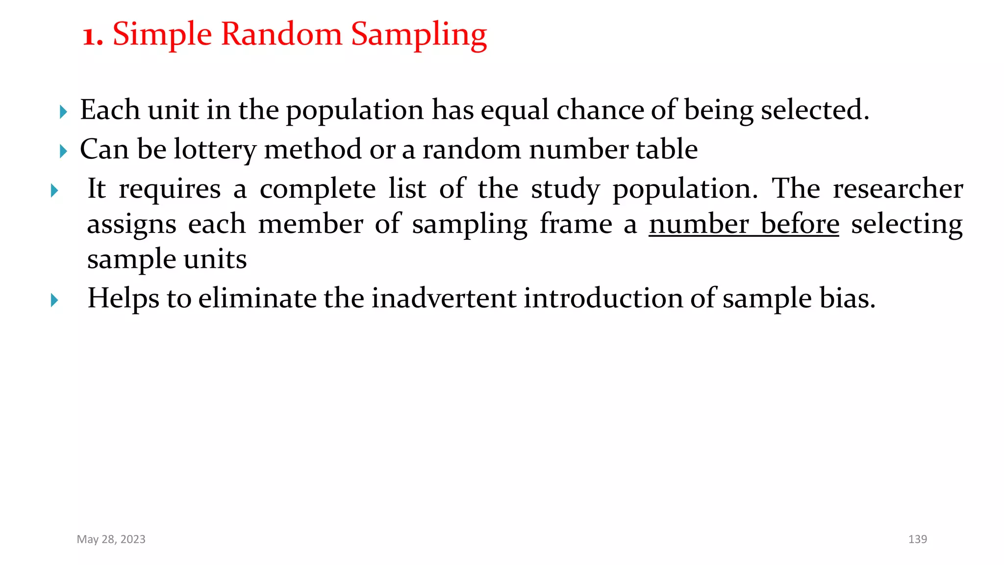 1. Simple Random Sampling
 Each unit in the population has equal chance of being selected.
 Can be lottery method or a random number table
 It requires a complete list of the study population. The researcher
assigns each member of sampling frame a number before selecting
sample units
 Helps to eliminate the inadvertent introduction of sample bias.
May 28, 2023 139
 