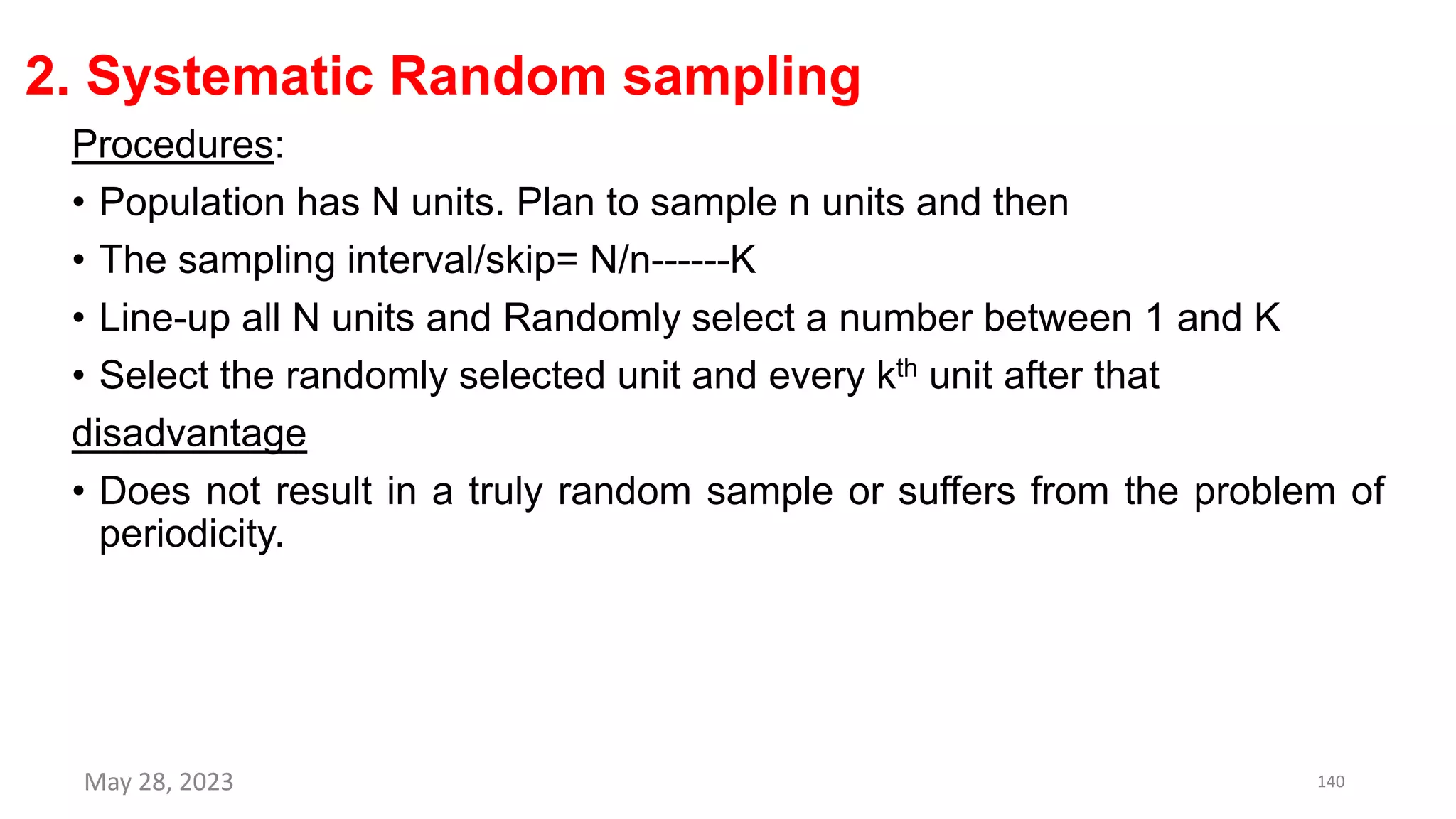 2. Systematic Random sampling
Procedures:
• Population has N units. Plan to sample n units and then
• The sampling interval/skip= N/n------K
• Line-up all N units and Randomly select a number between 1 and K
• Select the randomly selected unit and every kth unit after that
disadvantage
• Does not result in a truly random sample or suffers from the problem of
periodicity.
May 28, 2023 140
 