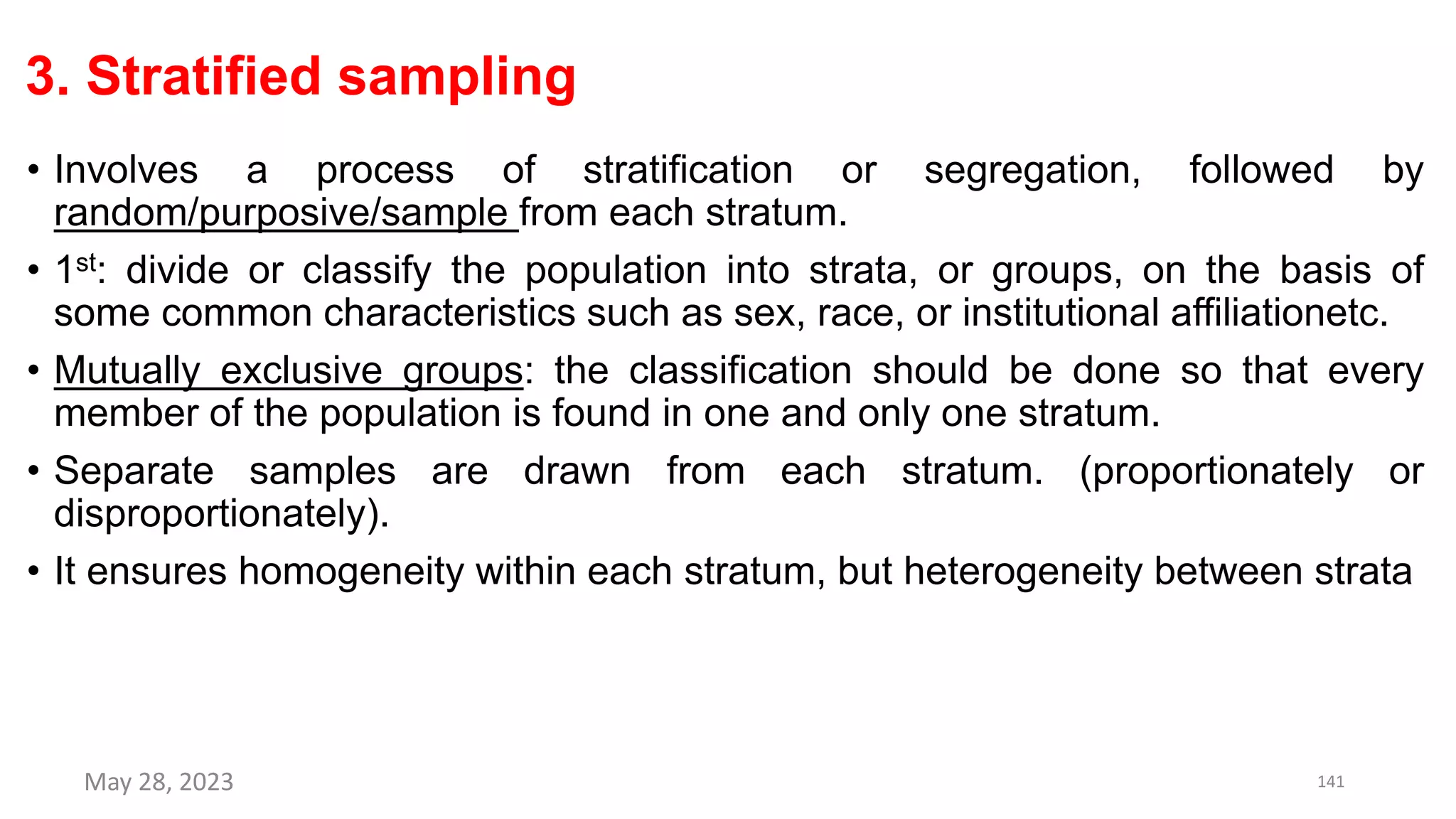 3. Stratified sampling
• Involves a process of stratification or segregation, followed by
random/purposive/sample from each stratum.
• 1st: divide or classify the population into strata, or groups, on the basis of
some common characteristics such as sex, race, or institutional affiliationetc.
• Mutually exclusive groups: the classification should be done so that every
member of the population is found in one and only one stratum.
• Separate samples are drawn from each stratum. (proportionately or
disproportionately).
• It ensures homogeneity within each stratum, but heterogeneity between strata
May 28, 2023 141
 