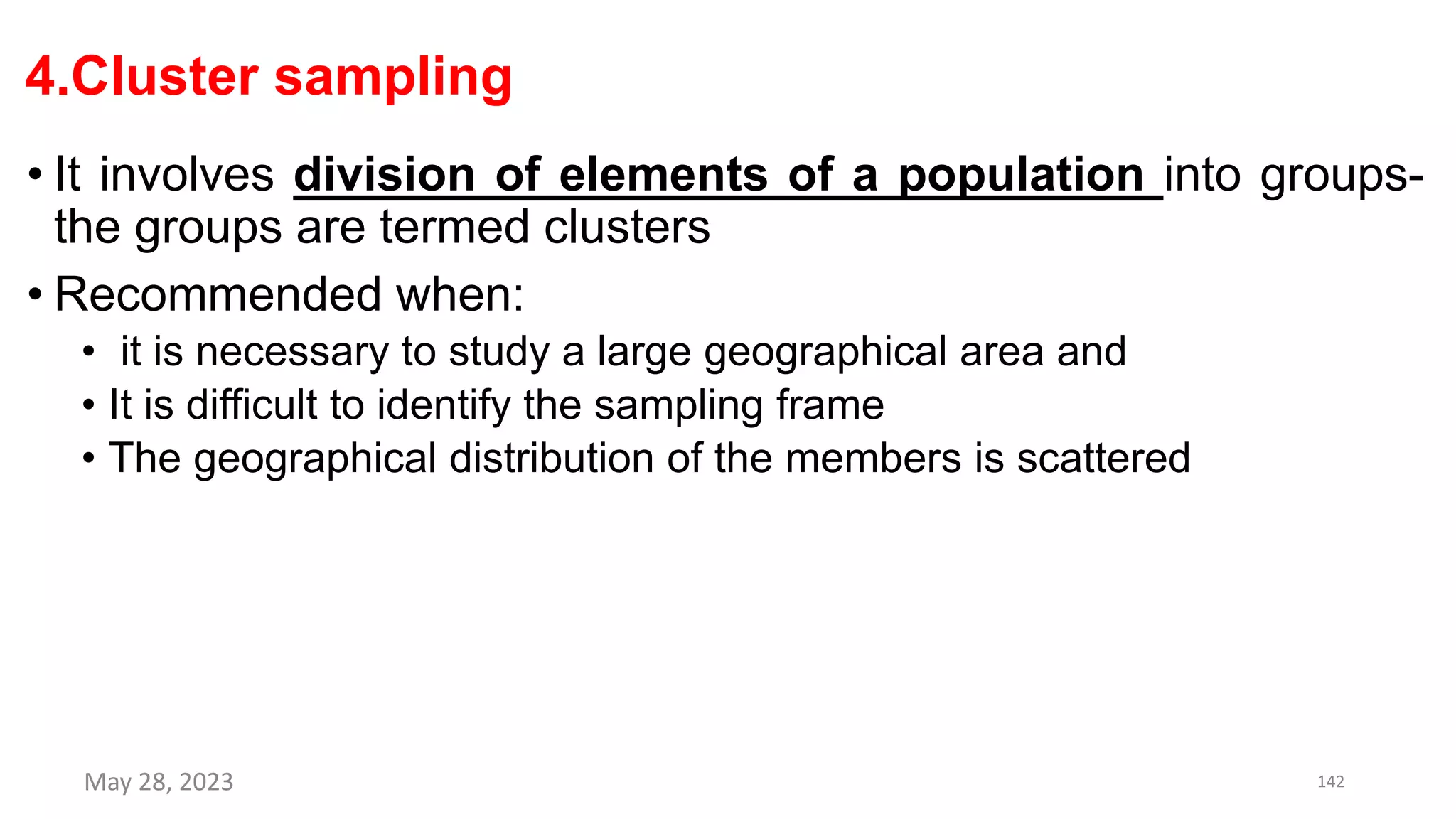 4.Cluster sampling
• It involves division of elements of a population into groups-
the groups are termed clusters
• Recommended when:
• it is necessary to study a large geographical area and
• It is difficult to identify the sampling frame
• The geographical distribution of the members is scattered
May 28, 2023 142
 
