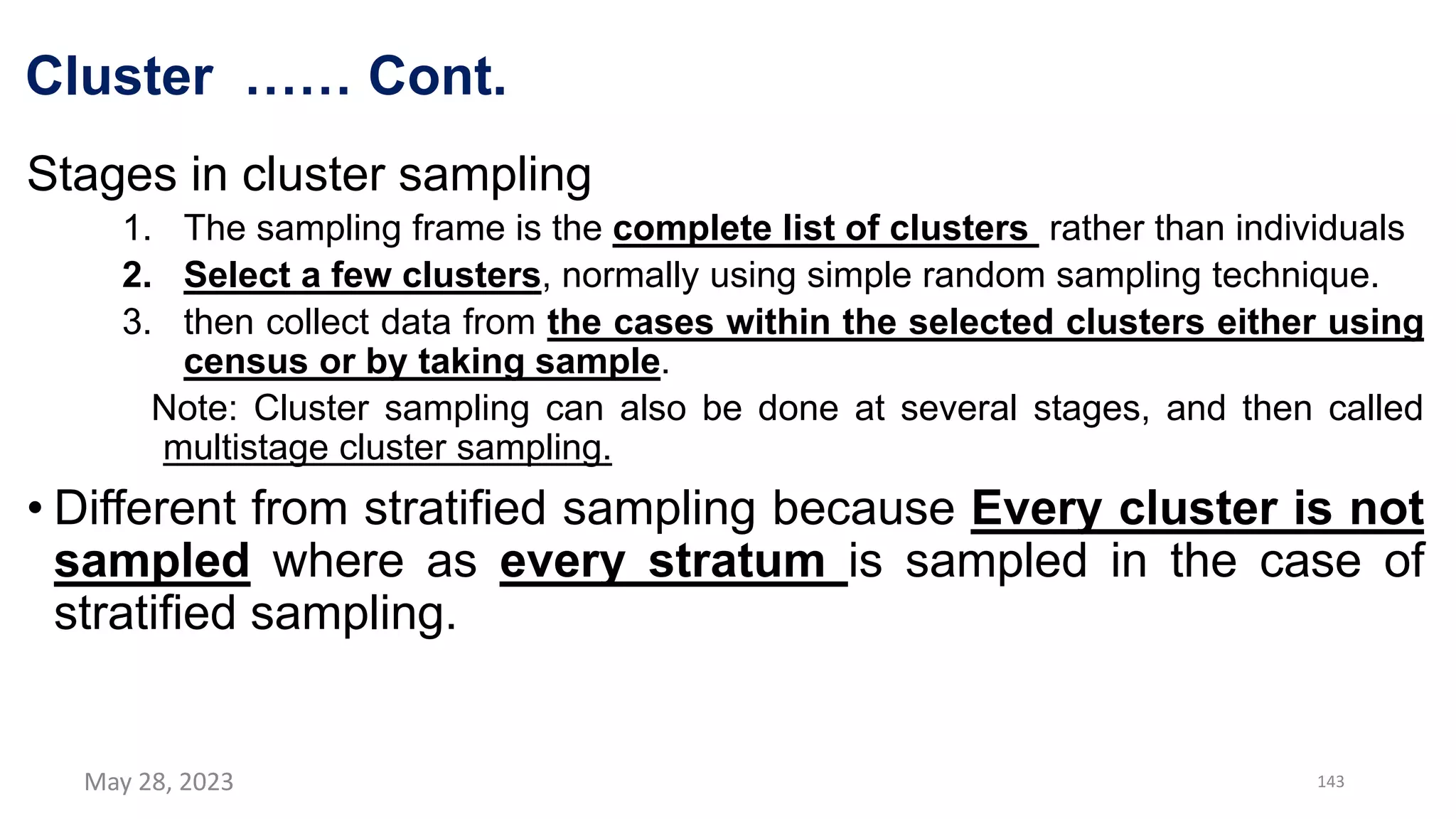 Cluster …… Cont.
Stages in cluster sampling
1. The sampling frame is the complete list of clusters rather than individuals
2. Select a few clusters, normally using simple random sampling technique.
3. then collect data from the cases within the selected clusters either using
census or by taking sample.
Note: Cluster sampling can also be done at several stages, and then called
multistage cluster sampling.
• Different from stratified sampling because Every cluster is not
sampled where as every stratum is sampled in the case of
stratified sampling.
May 28, 2023 143
 