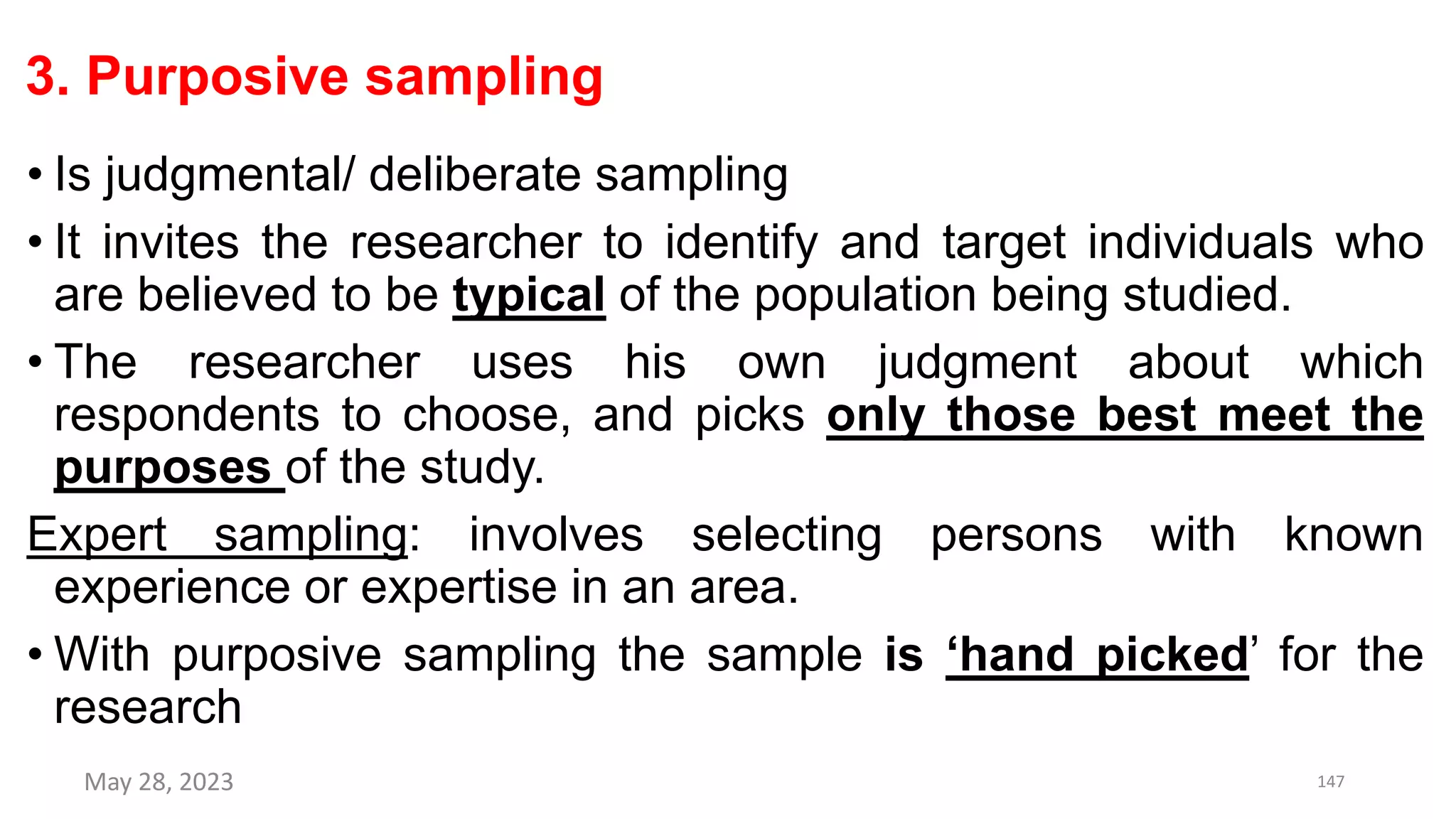 3. Purposive sampling
• Is judgmental/ deliberate sampling
• It invites the researcher to identify and target individuals who
are believed to be typical of the population being studied.
• The researcher uses his own judgment about which
respondents to choose, and picks only those best meet the
purposes of the study.
Expert sampling: involves selecting persons with known
experience or expertise in an area.
• With purposive sampling the sample is ‘hand picked’ for the
research
May 28, 2023 147
 