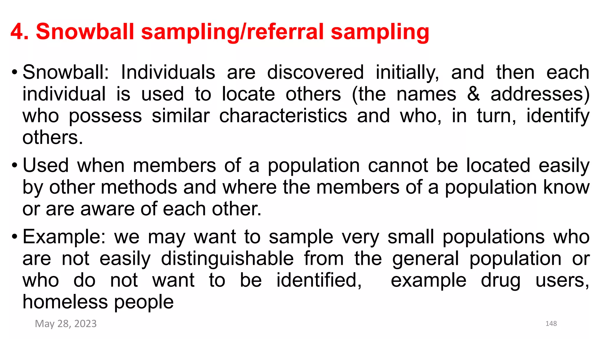 4. Snowball sampling/referral sampling
• Snowball: Individuals are discovered initially, and then each
individual is used to locate others (the names & addresses)
who possess similar characteristics and who, in turn, identify
others.
• Used when members of a population cannot be located easily
by other methods and where the members of a population know
or are aware of each other.
• Example: we may want to sample very small populations who
are not easily distinguishable from the general population or
who do not want to be identified, example drug users,
homeless people
May 28, 2023 148
 