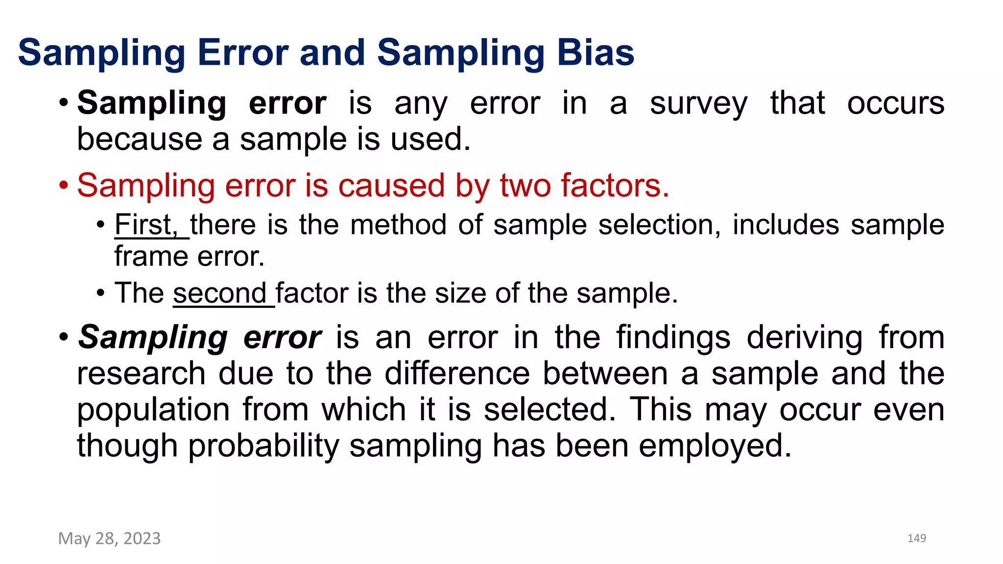 Sampling Error and Sampling Bias
• Sampling error is any error in a survey that occurs
because a sample is used.
• Sampling error is caused by two factors.
• First, there is the method of sample selection, includes sample
frame error.
• The second factor is the size of the sample.
• Sampling error is an error in the findings deriving from
research due to the difference between a sample and the
population from which it is selected. This may occur even
though probability sampling has been employed.
May 28, 2023 149
 