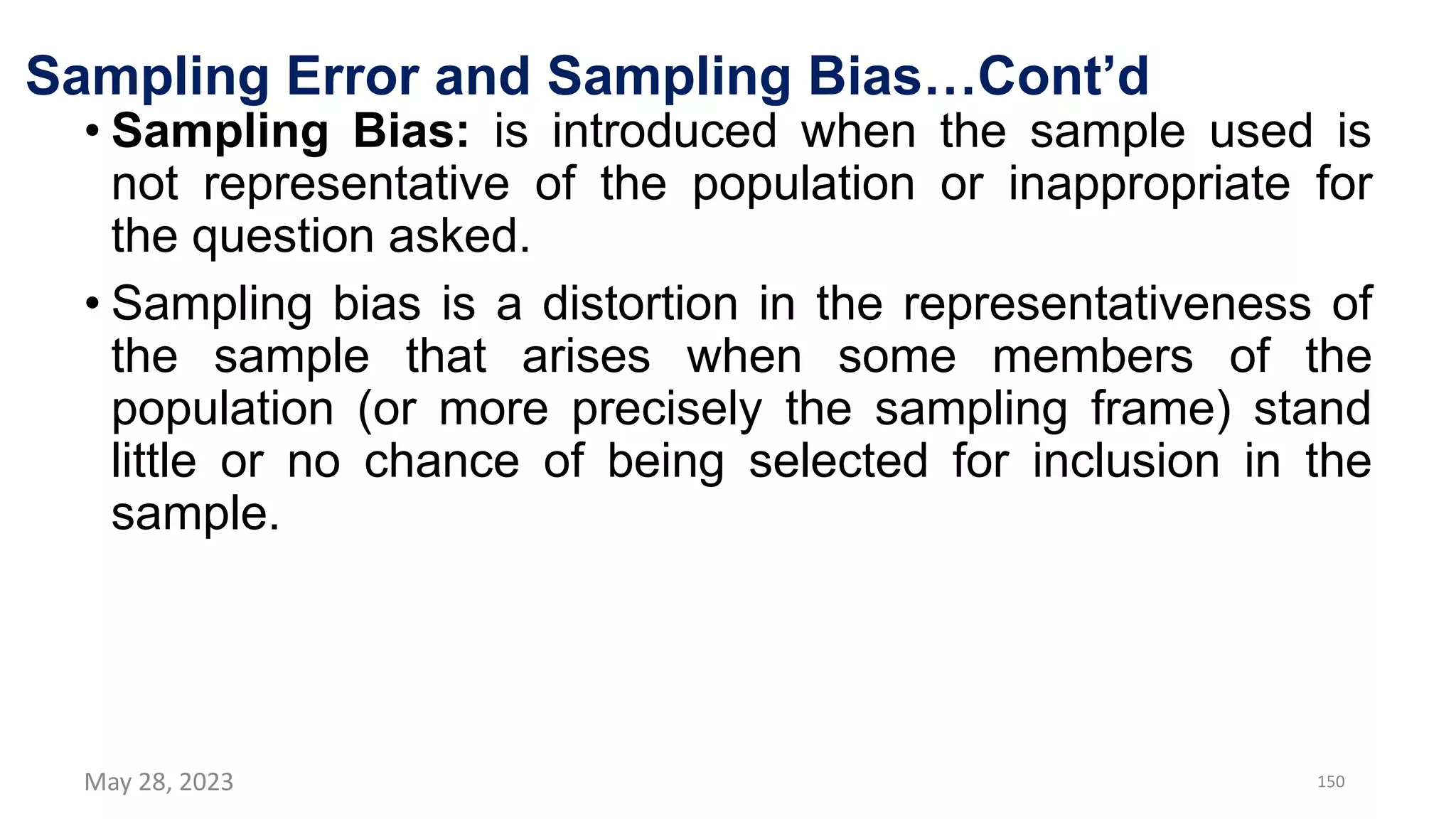 Sampling Error and Sampling Bias…Cont’d
• Sampling Bias: is introduced when the sample used is
not representative of the population or inappropriate for
the question asked.
• Sampling bias is a distortion in the representativeness of
the sample that arises when some members of the
population (or more precisely the sampling frame) stand
little or no chance of being selected for inclusion in the
sample.
May 28, 2023 150
 