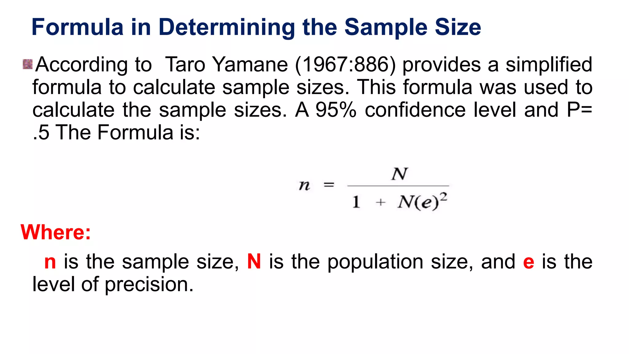 Formula in Determining the Sample Size
According to Taro Yamane (1967:886) provides a simplified
formula to calculate sample sizes. This formula was used to
calculate the sample sizes. A 95% confidence level and P=
.5 The Formula is:
Where:
n is the sample size, N is the population size, and e is the
level of precision.
 