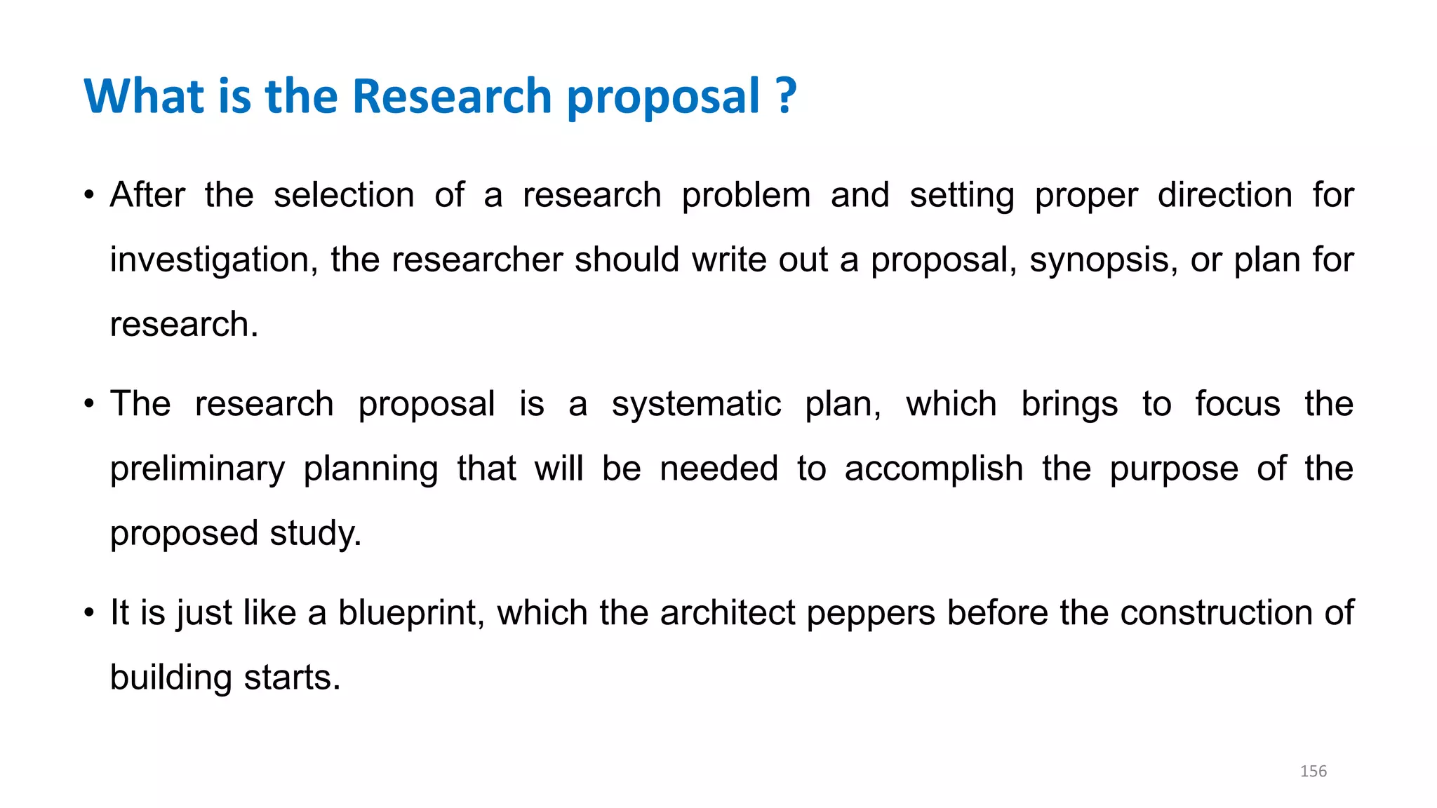 What is the Research proposal ?
• After the selection of a research problem and setting proper direction for
investigation, the researcher should write out a proposal, synopsis, or plan for
research.
• The research proposal is a systematic plan, which brings to focus the
preliminary planning that will be needed to accomplish the purpose of the
proposed study.
• It is just like a blueprint, which the architect peppers before the construction of
building starts.
156
 