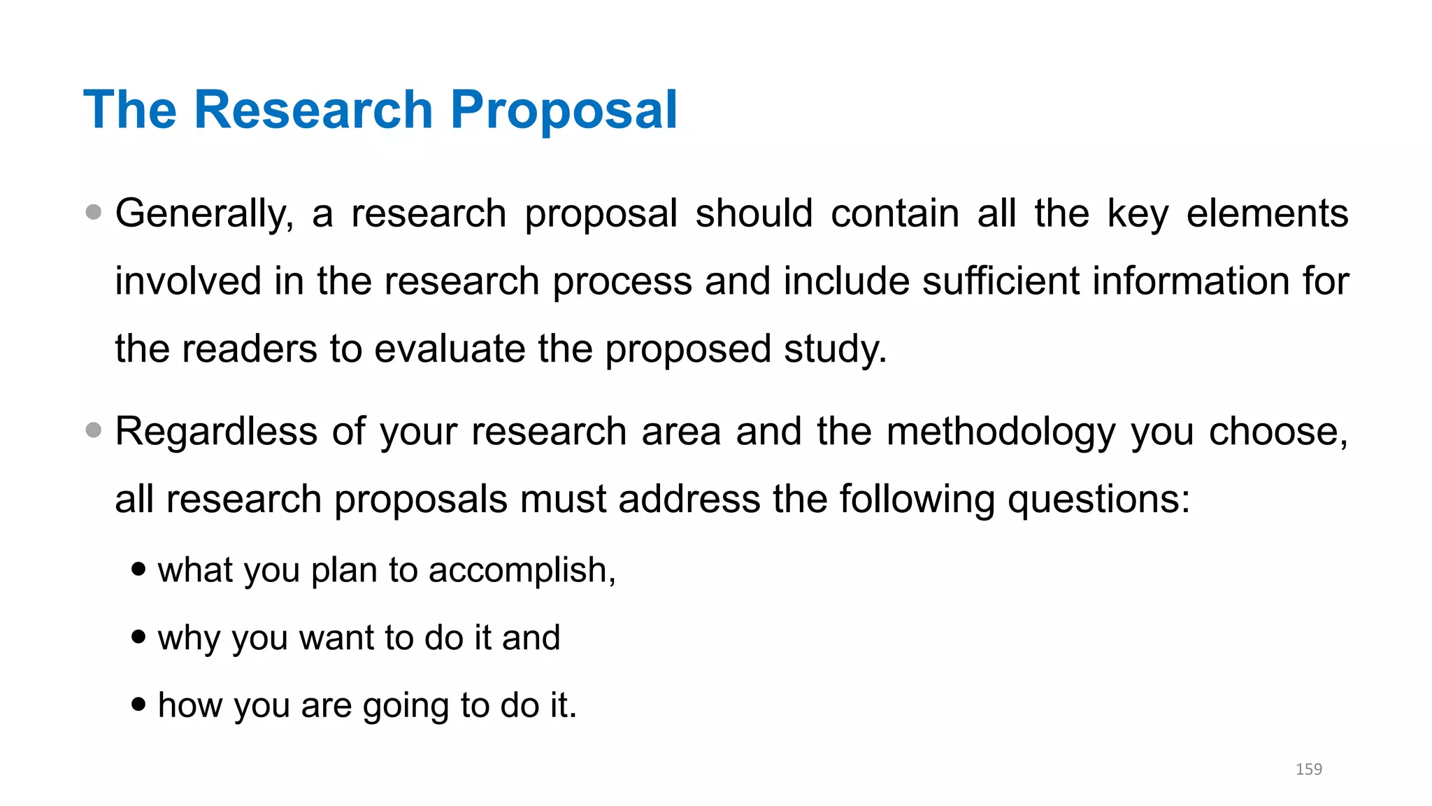 The Research Proposal
 Generally, a research proposal should contain all the key elements
involved in the research process and include sufficient information for
the readers to evaluate the proposed study.
 Regardless of your research area and the methodology you choose,
all research proposals must address the following questions:
 what you plan to accomplish,
 why you want to do it and
 how you are going to do it.
159
 