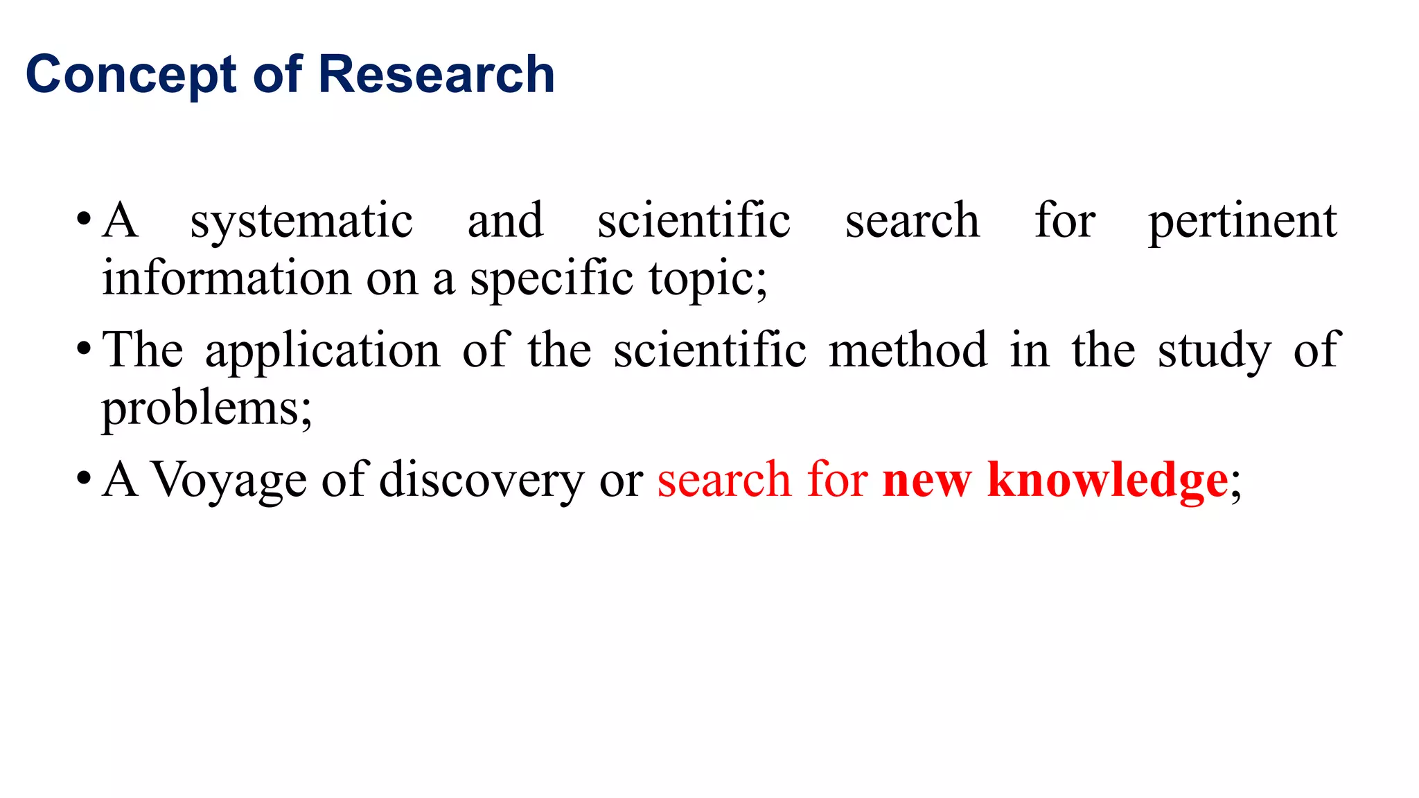 Concept of Research
•A systematic and scientific search for pertinent
information on a specific topic;
•The application of the scientific method in the study of
problems;
•A Voyage of discovery or search for new knowledge;
16
 