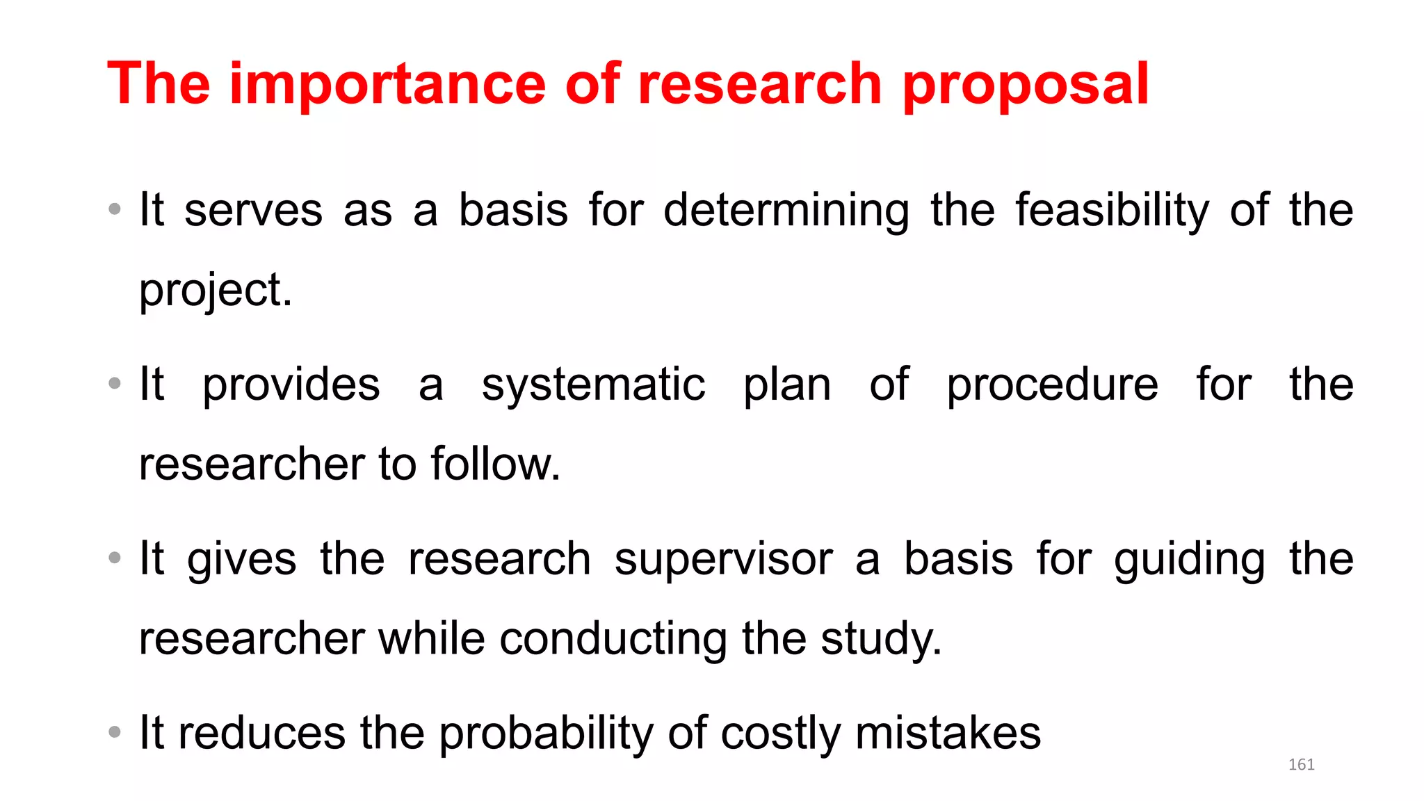 The importance of research proposal
• It serves as a basis for determining the feasibility of the
project.
• It provides a systematic plan of procedure for the
researcher to follow.
• It gives the research supervisor a basis for guiding the
researcher while conducting the study.
• It reduces the probability of costly mistakes 161
 