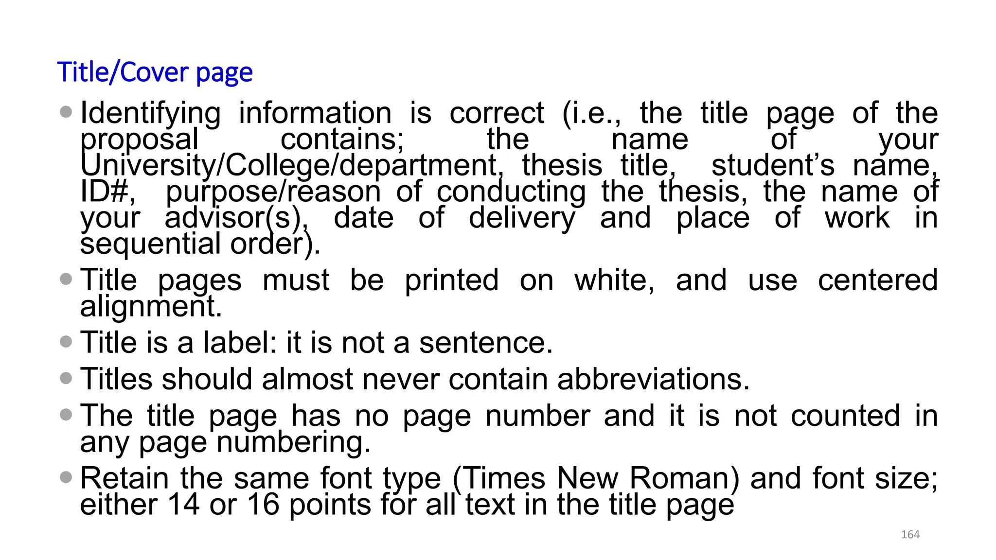Title/Cover page
 Identifying information is correct (i.e., the title page of the
proposal contains; the name of your
University/College/department, thesis title, student’s name,
ID#, purpose/reason of conducting the thesis, the name of
your advisor(s), date of delivery and place of work in
sequential order).
 Title pages must be printed on white, and use centered
alignment.
 Title is a label: it is not a sentence.
 Titles should almost never contain abbreviations.
 The title page has no page number and it is not counted in
any page numbering.
 Retain the same font type (Times New Roman) and font size;
either 14 or 16 points for all text in the title page
164
 