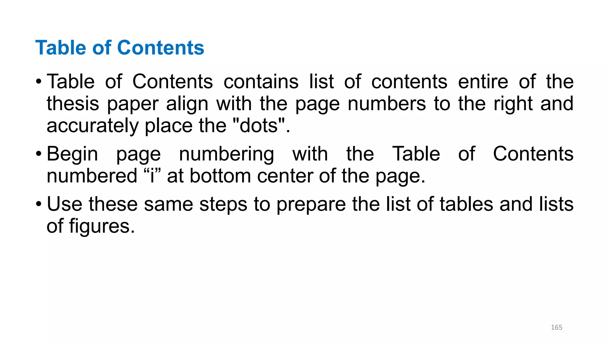 Table of Contents
• Table of Contents contains list of contents entire of the
thesis paper align with the page numbers to the right and
accurately place the "dots".
• Begin page numbering with the Table of Contents
numbered “i” at bottom center of the page.
• Use these same steps to prepare the list of tables and lists
of figures.
165
 