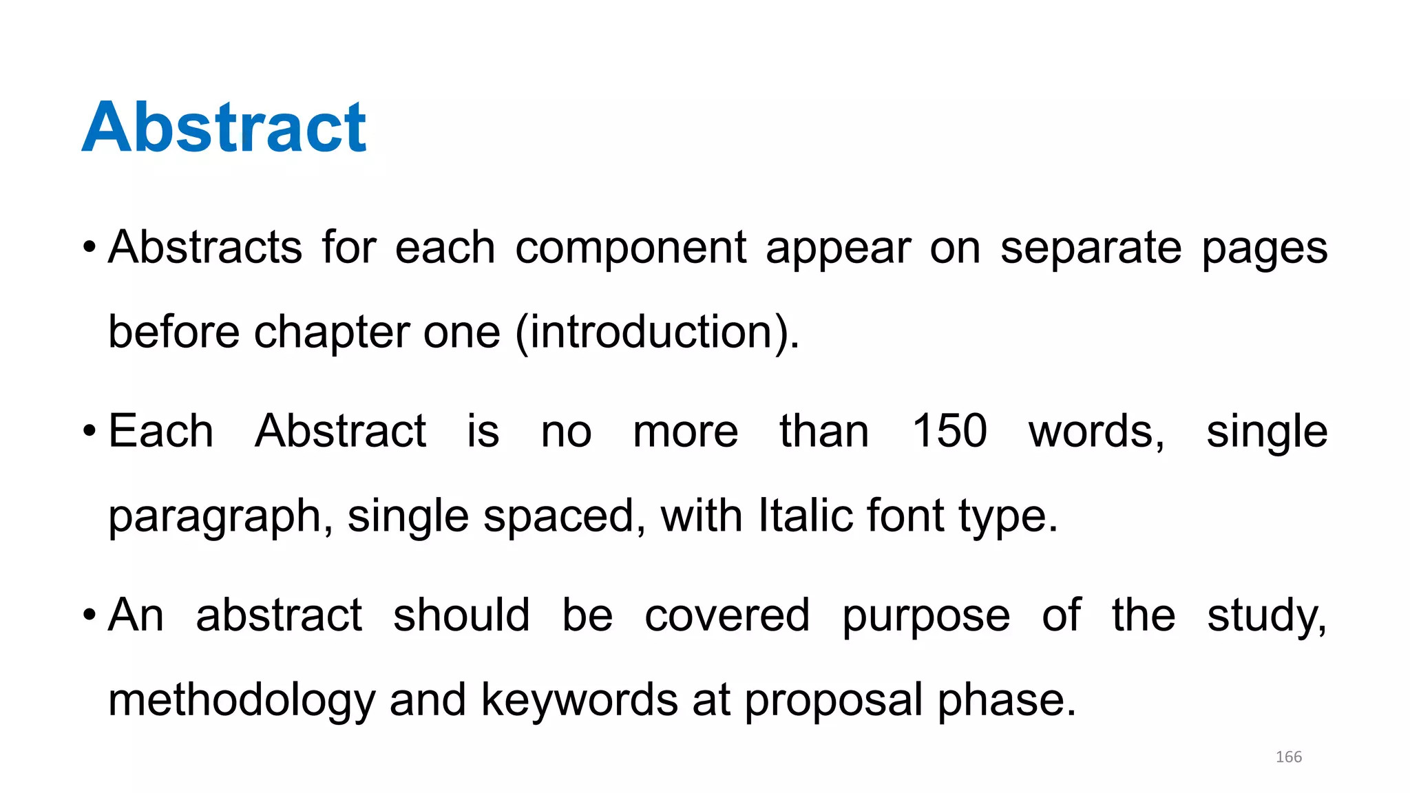 Abstract
• Abstracts for each component appear on separate pages
before chapter one (introduction).
• Each Abstract is no more than 150 words, single
paragraph, single spaced, with Italic font type.
• An abstract should be covered purpose of the study,
methodology and keywords at proposal phase.
166
 